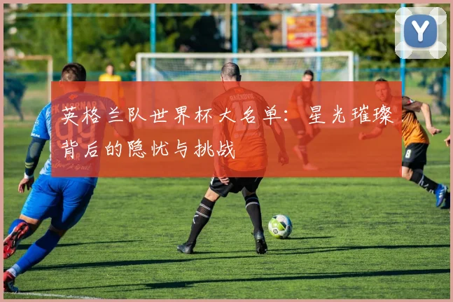 英格兰队世界杯大名单：星光璀璨背后的隐忧与挑战