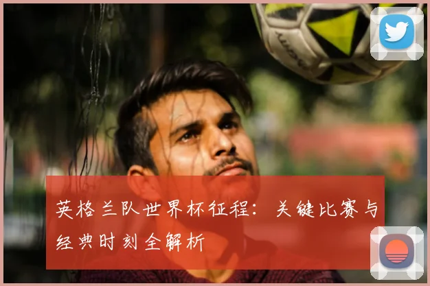 英格兰队世界杯征程：关键比赛与经典时刻全解析