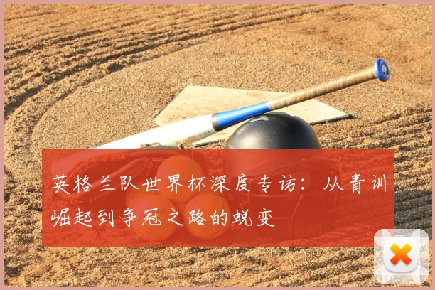 英格兰队世界杯深度专访：从青训崛起到争冠之路的蜕变