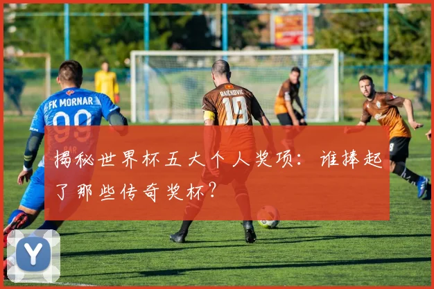 揭秘世界杯五大个人奖项：谁捧起了那些传奇奖杯？